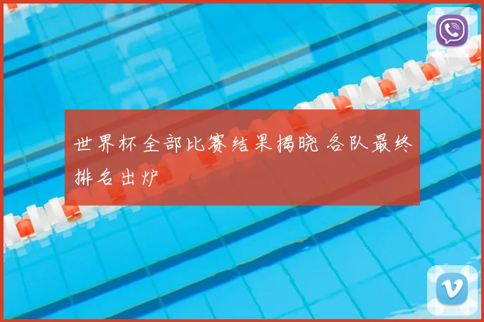 世界杯全部比赛结果揭晓 各队最终排名出炉