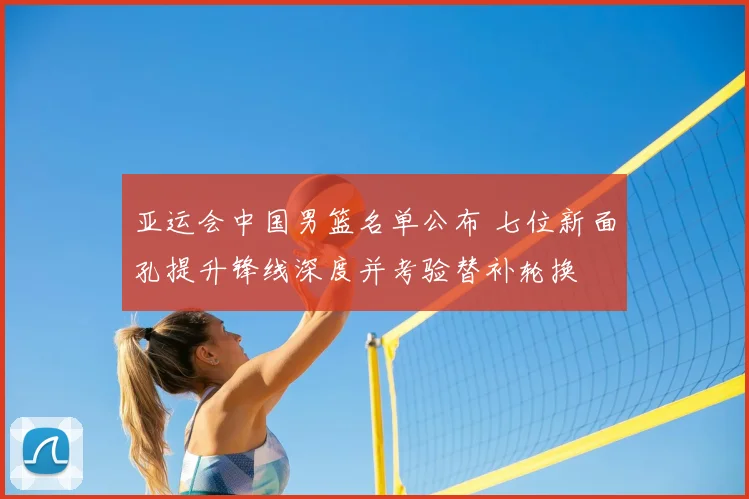 亚运会中国男篮名单公布 七位新面孔提升锋线深度并考验替补轮换