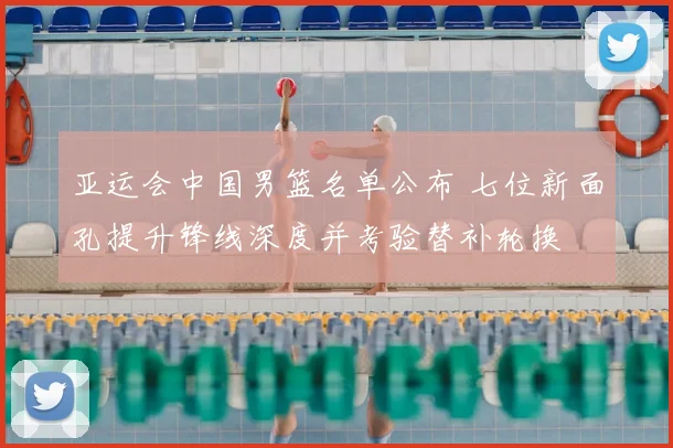 亚运会中国男篮名单公布 七位新面孔提升锋线深度并考验替补轮换