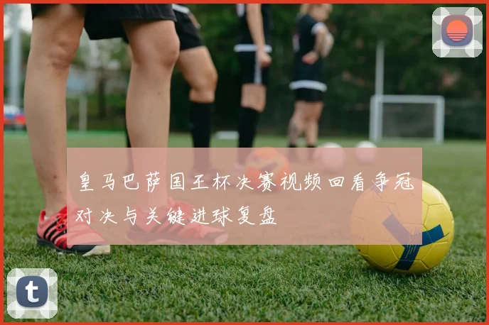 皇马巴萨国王杯决赛视频回看争冠对决与关键进球复盘