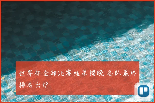 世界杯全部比赛结果揭晓 各队最终排名出炉