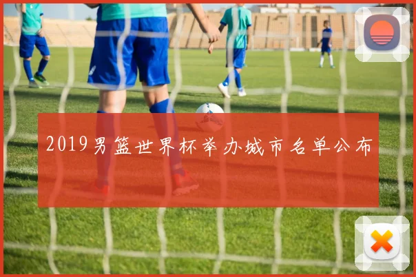 2019男篮世界杯举办城市名单公布