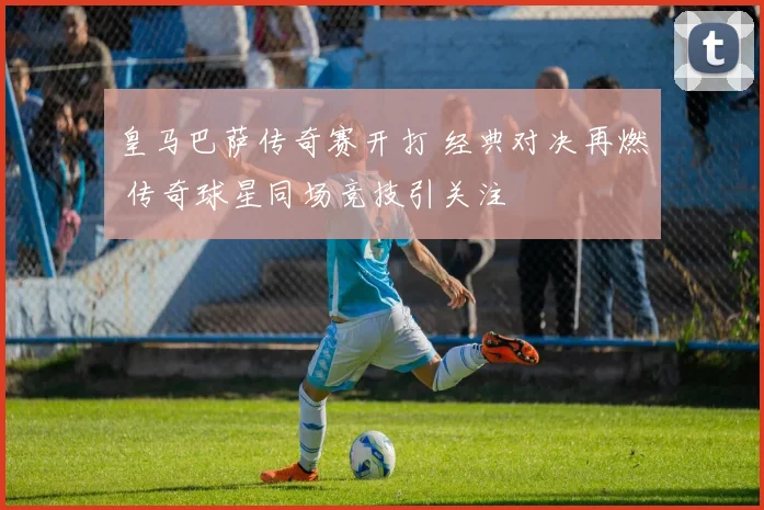 皇马巴萨传奇赛开打 经典对决再燃 传奇球星同场竞技引关注