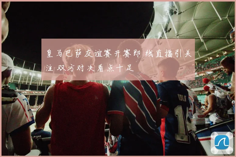 皇马巴萨友谊赛开赛即 线直播引关注 双方对决看点十足