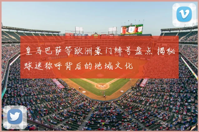 皇马巴萨等欧洲豪门绰号盘点 揭秘球迷称呼背后的地域文化